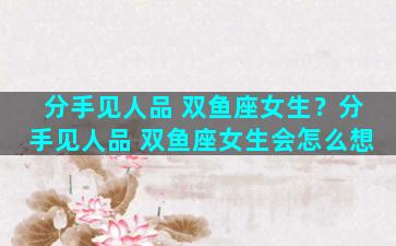 分手见人品 双鱼座女生？分手见人品 双鱼座女生会怎么想